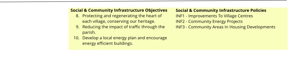 Social & Community Infrastructure Objectives 	8.	Protecting and regenerating the heart of each village, conserving our heritage. 	9.	Reducing the impact of traffic through the parish. 	10.	Develop a local energy plan and encourage energy efficient buildings.  Social & Community Infrastructure Policies INF1 - Improvements To Village Centres INF2 - Community Energy Projects INF3 - Community Areas In Housing Developments